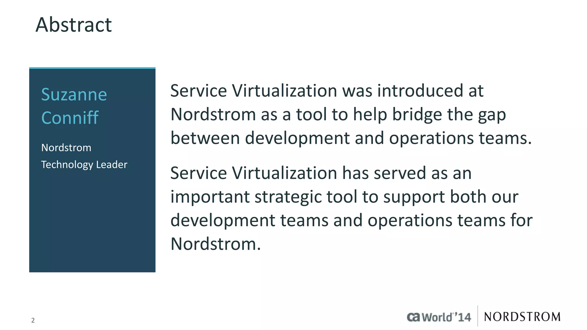 2
Abstract
Service Virtualization was introduced at
Nordstrom as a tool to help bridge the gap
between development and operations teams.
Service Virtualization has served as an
important strategic tool to support both our
development teams and operations teams for
Nordstrom.
Suzanne
Conniff
Nordstrom
Technology Leader
 