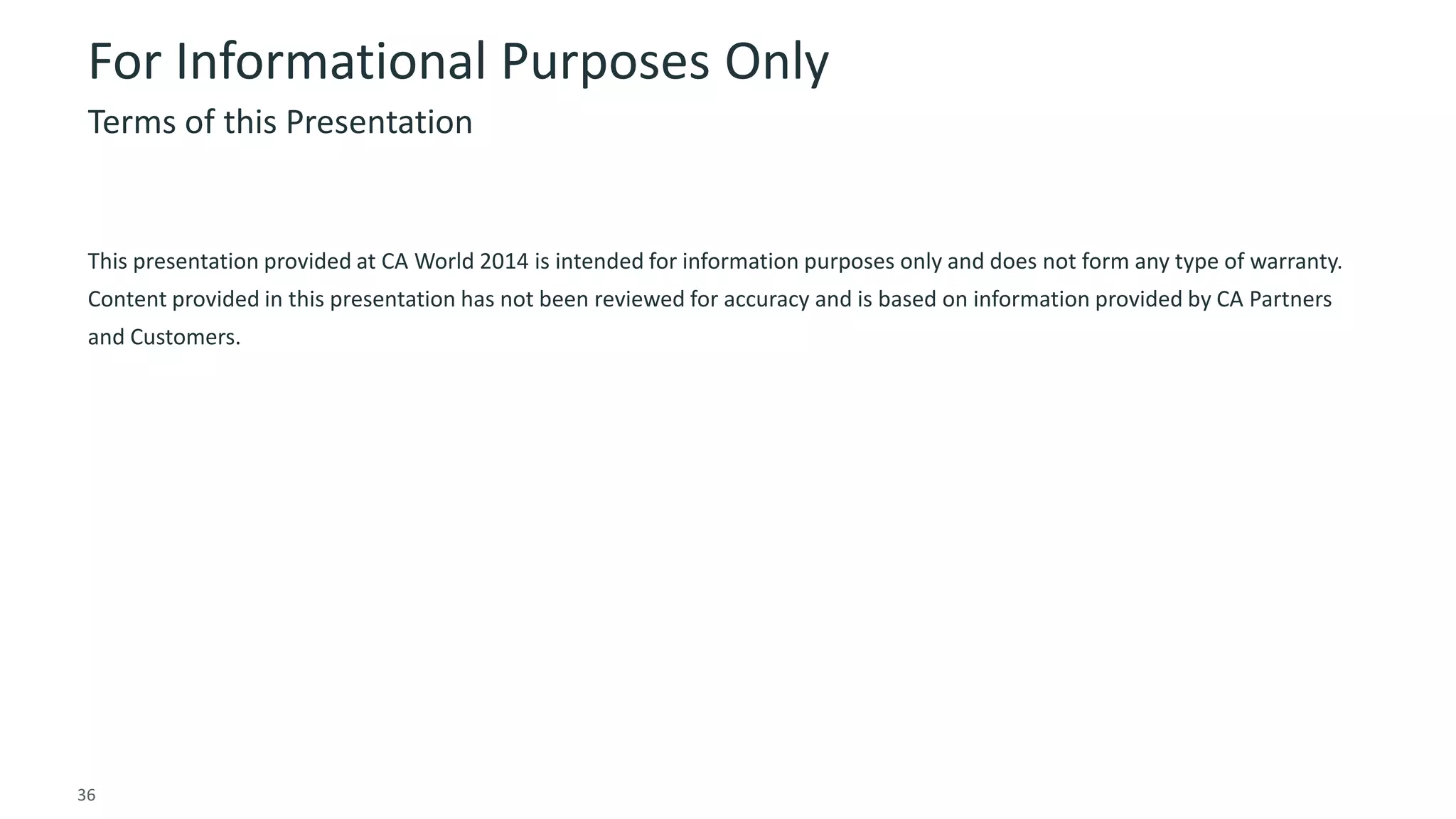 36 © 2014 CA. ALL RIGHTS RESERVED.
For Informational Purposes Only
This presentation provided at CA World 2014 is intended for information purposes only and does not form any type of warranty.
Content provided in this presentation has not been reviewed for accuracy and is based on information provided by CA Partners
and Customers.
Terms of this Presentation
 