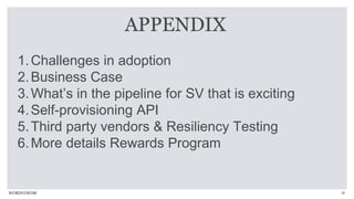 26
1.Challenges in adoption
2.Business Case
3.What’s in the pipeline for SV that is exciting
4.Self-provisioning API
5.Third party vendors & Resiliency Testing
6.More details Rewards Program
APPENDIX
 