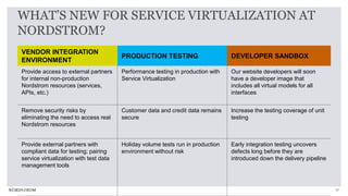 31
WHAT’S NEW FOR SERVICE VIRTUALIZATION AT
NORDSTROM?
VENDOR INTEGRATION
ENVIRONMENT
PRODUCTION TESTING DEVELOPER SANDBOX
Provide access to external partners
for internal non-production
Nordstrom resources (services,
APIs, etc.)
Performance testing in production with
Service Virtualization
Our website developers will soon
have a developer image that
includes all virtual models for all
interfaces
Remove security risks by
eliminating the need to access real
Nordstrom resources
Customer data and credit data remains
secure
Increase the testing coverage of unit
testing
Provide external partners with
compliant data for testing; pairing
service virtualization with test data
management tools
Holiday volume tests run in production
environment without risk
Early integration testing uncovers
defects long before they are
introduced down the delivery pipeline
 