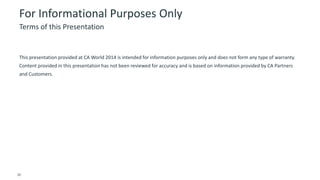 36 © 2014 CA. ALL RIGHTS RESERVED.
For Informational Purposes Only
This presentation provided at CA World 2014 is intended for information purposes only and does not form any type of warranty.
Content provided in this presentation has not been reviewed for accuracy and is based on information provided by CA Partners
and Customers.
Terms of this Presentation
 