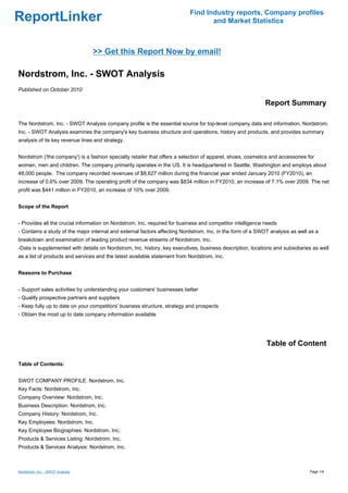 Find Industry reports, Company profiles
ReportLinker                                                                      and Market Statistics



                                  >> Get this Report Now by email!

Nordstrom, Inc. - SWOT Analysis
Published on October 2010

                                                                                                            Report Summary

The Nordstrom, Inc. - SWOT Analysis company profile is the essential source for top-level company data and information. Nordstrom,
Inc. - SWOT Analysis examines the company's key business structure and operations, history and products, and provides summary
analysis of its key revenue lines and strategy.


Nordstrom ('the company') is a fashion specialty retailer that offers a selection of apparel, shoes, cosmetics and accessories for
women, men and children. The company primarily operates in the US. It is headquartered in Seattle, Washington and employs about
48,000 people. The company recorded revenues of $8,627 million during the financial year ended January 2010 (FY2010), an
increase of 0.6% over 2009. The operating profit of the company was $834 million in FY2010, an increase of 7.1% over 2009. The net
profit was $441 million in FY2010, an increase of 10% over 2009.


Scope of the Report


- Provides all the crucial information on Nordstrom, Inc. required for business and competitor intelligence needs
- Contains a study of the major internal and external factors affecting Nordstrom, Inc. in the form of a SWOT analysis as well as a
breakdown and examination of leading product revenue streams of Nordstrom, Inc.
-Data is supplemented with details on Nordstrom, Inc. history, key executives, business description, locations and subsidiaries as well
as a list of products and services and the latest available statement from Nordstrom, Inc.


Reasons to Purchase


- Support sales activities by understanding your customers' businesses better
- Qualify prospective partners and suppliers
- Keep fully up to date on your competitors' business structure, strategy and prospects
- Obtain the most up to date company information available




                                                                                                             Table of Content

Table of Contents:


SWOT COMPANY PROFILE: Nordstrom, Inc.
Key Facts: Nordstrom, Inc.
Company Overview: Nordstrom, Inc.
Business Description: Nordstrom, Inc.
Company History: Nordstrom, Inc.
Key Employees: Nordstrom, Inc.
Key Employee Biographies: Nordstrom, Inc.
Products & Services Listing: Nordstrom, Inc.
Products & Services Analysis: Nordstrom, Inc.



Nordstrom, Inc. - SWOT Analysis                                                                                                 Page 1/4
 