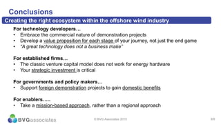8/9
Conclusions
© BVG Associates 2015
For technology developers…
• Embrace the commercial nature of demonstration projects
• Develop a value proposition for each stage of your journey, not just the end game
• “A great technology does not a business make”
For established firms…
• The classic venture capital model does not work for energy hardware
• Your strategic investment is critical
For governments and policy makers…
• Support foreign demonstration projects to gain domestic benefits
For enablers…..
• Take a mission-based approach, rather than a regional approach
Creating the right ecosystem within the offshore wind industry
 