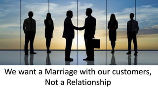 We want a Marriage with our customers,
Not a Relationship
 