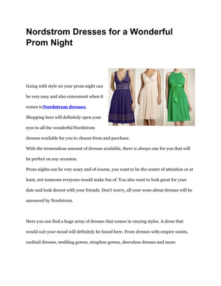 Nordstrom Dresses for a Wonderful
Prom Night



Going with style on your prom night can

be very easy and also convenient when it

comes toNordstrom dresses.

Shopping here will definitely open your

eyes to all the wonderful Nordstrom

dresses available for you to choose from and purchase.

With the tremendous amount of dresses available, there is always one for you that will

be perfect on any occasion.

Prom nights can be very scary and of course, you want to be the center of attention or at

least, not someone everyone would make fun of. You also want to look great for your

date and look decent with your friends. Don’t worry, all your woes about dresses will be

answered by Nordstrom.



Here you can find a huge array of dresses that comes in varying styles. A dress that

would suit your mood will definitely be found here. From dresses with empire waists,

cocktail dresses, wedding gowns, strapless gowns, sleeveless dresses and more.
 
