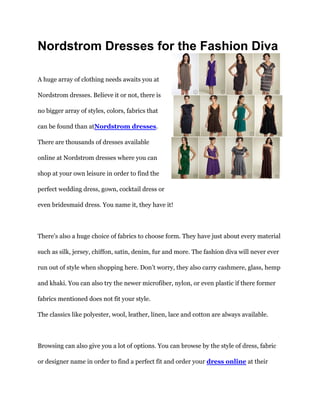 Nordstrom Dresses for the Fashion Diva

A huge array of clothing needs awaits you at

Nordstrom dresses. Believe it or not, there is

no bigger array of styles, colors, fabrics that

can be found than atNordstrom dresses.

There are thousands of dresses available

online at Nordstrom dresses where you can

shop at your own leisure in order to find the

perfect wedding dress, gown, cocktail dress or

even bridesmaid dress. You name it, they have it!



There’s also a huge choice of fabrics to choose form. They have just about every material

such as silk, jersey, chiffon, satin, denim, fur and more. The fashion diva will never ever

run out of style when shopping here. Don’t worry, they also carry cashmere, glass, hemp

and khaki. You can also try the newer microfiber, nylon, or even plastic if there former

fabrics mentioned does not fit your style.

The classics like polyester, wool, leather, linen, lace and cotton are always available.



Browsing can also give you a lot of options. You can browse by the style of dress, fabric

or designer name in order to find a perfect fit and order your dress online at their
 