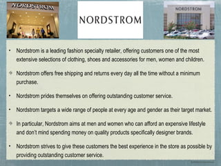 •   Nordstrom is a leading fashion specialty retailer, offering customers one of the most
    extensive selections of clothing, shoes and accessories for men, women and children.

    Nordstrom offers free shipping and returns every day all the time without a minimum
    purchase.

•   Nordstrom prides themselves on offering outstanding customer service.

•   Nordstrom targets a wide range of people at every age and gender as their target market.

    In particular, Nordstrom aims at men and women who can afford an expensive lifestyle
    and don’t mind spending money on quality products specifically designer brands.

•   Nordstrom strives to give these customers the best experience in the store as possible by
    providing outstanding customer service.
                                                                                   By:Katherine Kaczanowski
 