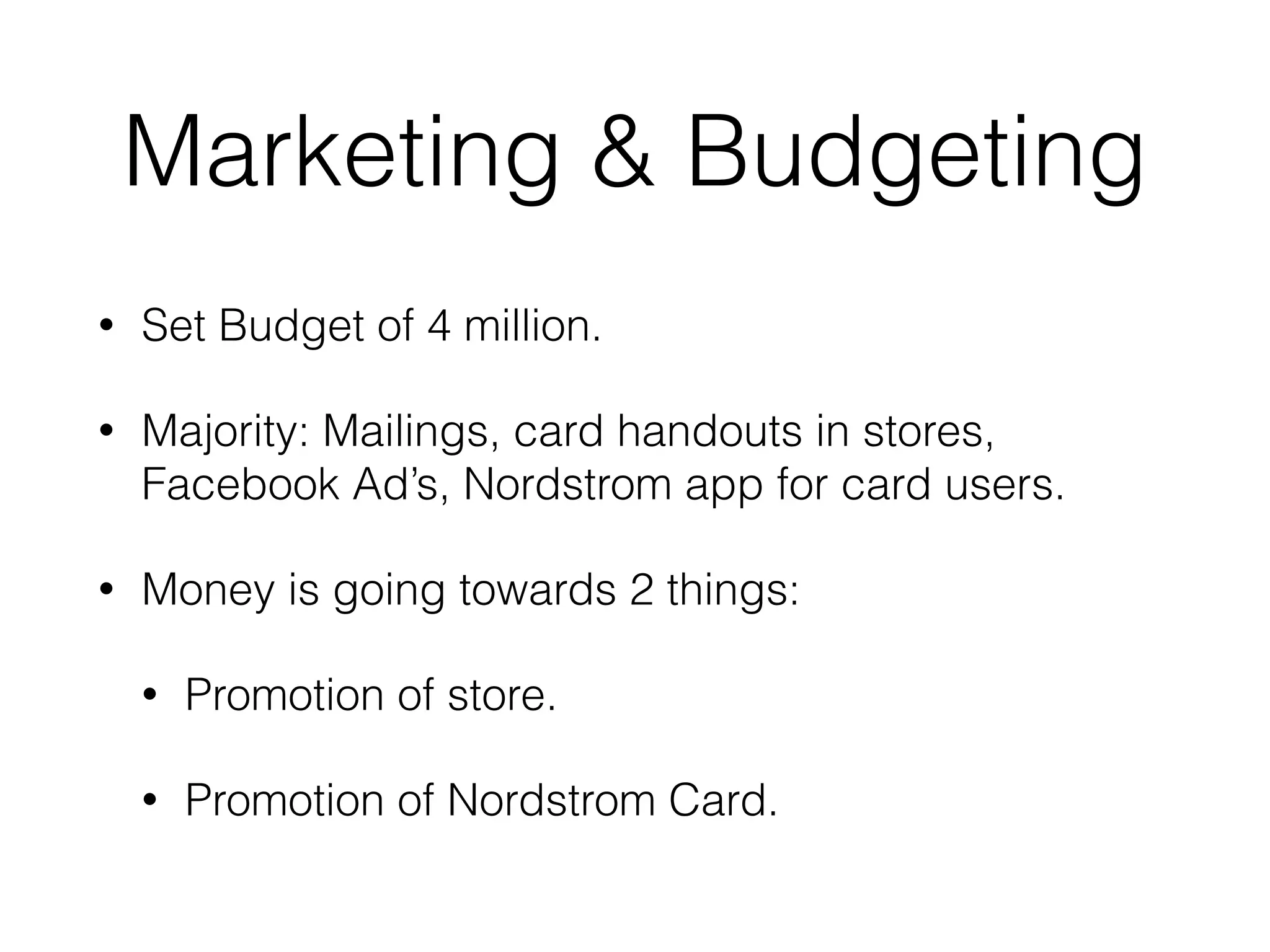 Marketing & Budgeting
• Set Budget of 4 million.
• Majority: Mailings, card handouts in stores,
Facebook Ad’s, Nordstrom app for card users.
• Money is going towards 2 things:
• Promotion of store.
• Promotion of Nordstrom Card.
 