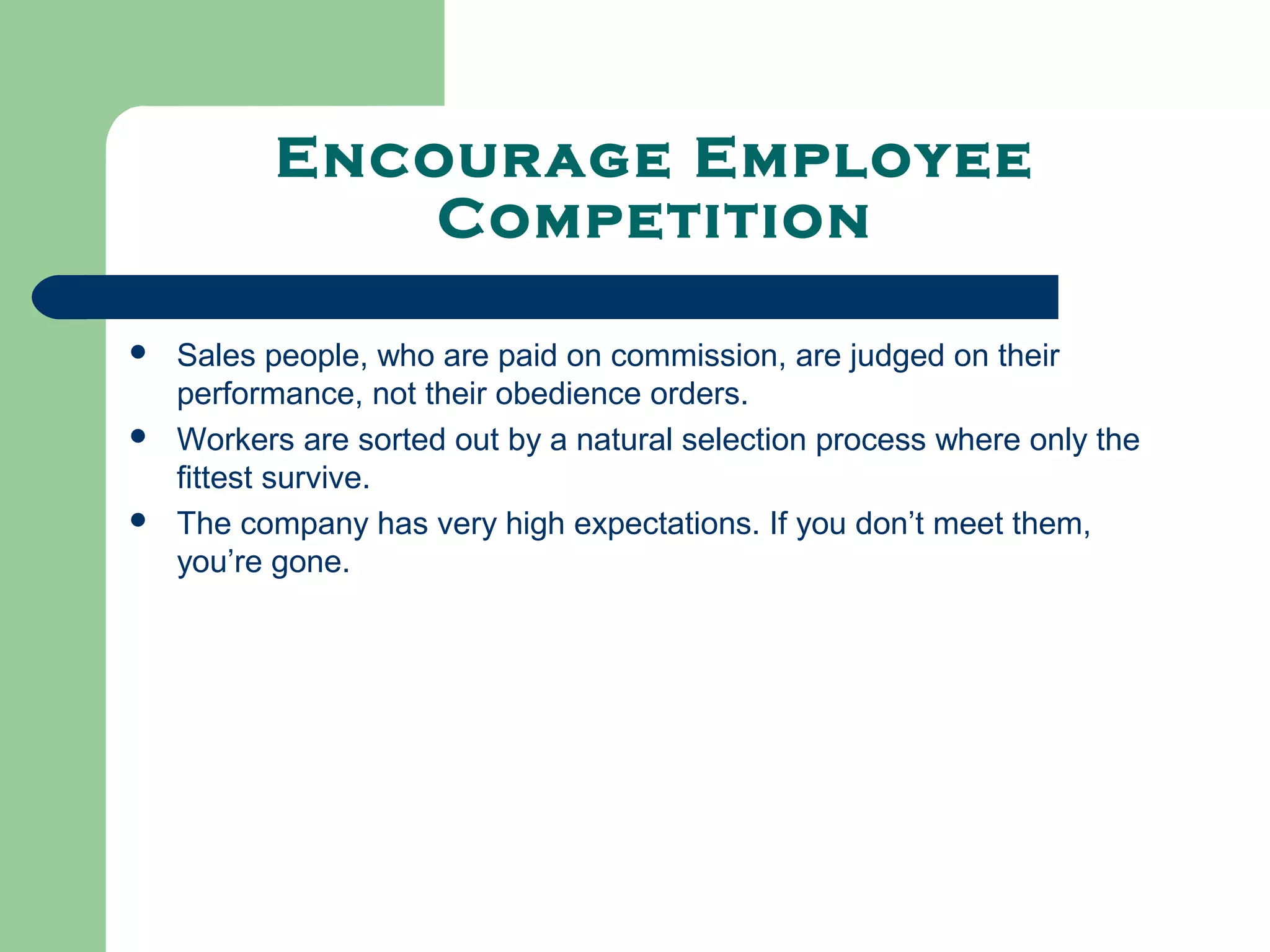 Encourage Employee
              Competition

   Sales people, who are paid on commission, are judged on their
    performance, not their obedience orders.
   Workers are sorted out by a natural selection process where only the
    fittest survive.
   The company has very high expectations. If you don’t meet them,
    you’re gone.
 