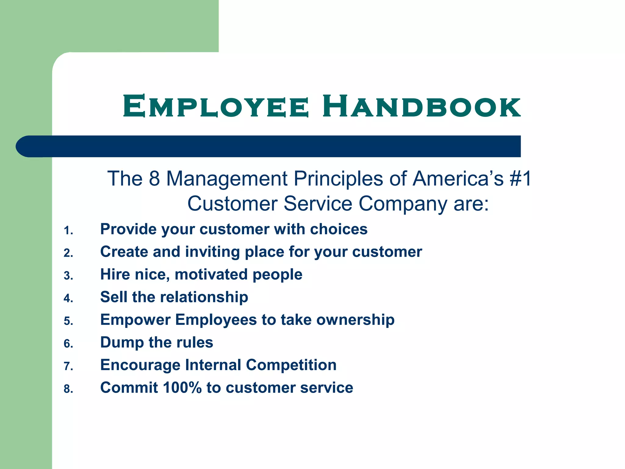 Employee Handbook

     The 8 Management Principles of America’s #1
            Customer Service Company are:
1.   Provide your customer with choices
2.   Create and inviting place for your customer
3.   Hire nice, motivated people
4.   Sell the relationship
5.   Empower Employees to take ownership
6.   Dump the rules
7.   Encourage Internal Competition
8.   Commit 100% to customer service
 