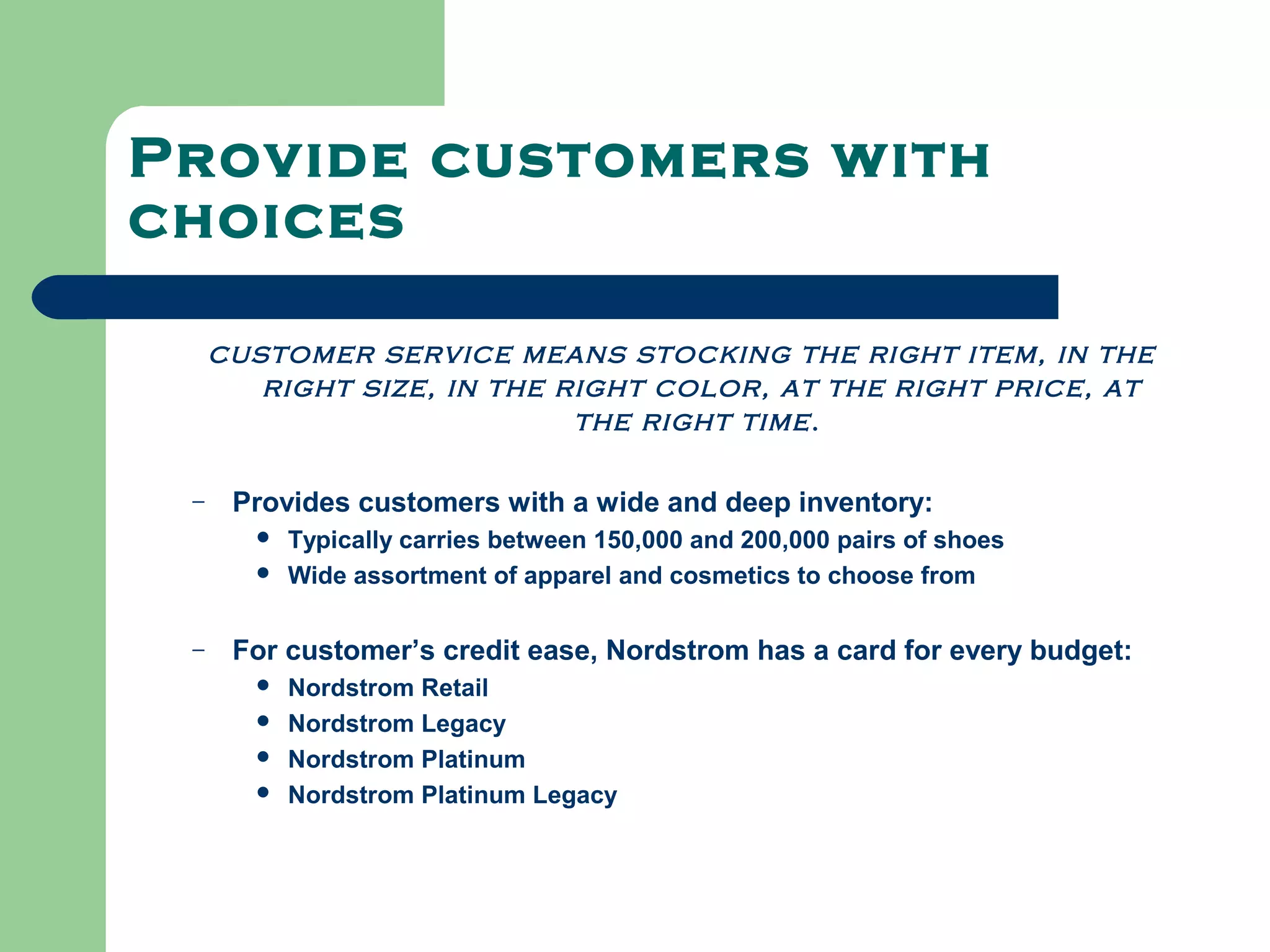 Provide customers with
choices

     customer service means stocking the right item, in the
        right size, in the right color, at the right price, at
                            the right time .

 –    Provides customers with a wide and deep inventory:
          Typically carries between 150,000 and 200,000 pairs of shoes
          Wide assortment of apparel and cosmetics to choose from

 –    For customer’s credit ease, Nordstrom has a card for every budget:
          Nordstrom Retail
          Nordstrom Legacy
          Nordstrom Platinum
          Nordstrom Platinum Legacy
 