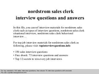 Interview questions and answers – free download/ pdf and ppt file
nordstrom sales clerk
interview questions and answers
In this file, you can ref interview materials for nordstrom sales
clerk such as types of interview questions, nordstrom sales clerk
situational interview, nordstrom sales clerk behavioral
interview…
For top job interview materials for nordstrom sales clerk as
following, please visit: topinterviewquestions.info
• 150 sales interview questions
• Free ebook: 75 interview questions and answers
• Top 12 secrets to win every job interviews
For top materials: 150 sales interview questions, free ebook: 75 interview questions with answers
Pls visit: topinterviewquesitons.info
 