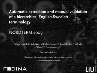 Automatic extraction and manual validation
of a hierarchical English-Swedish
terminology

NORDTERM 2009

  Magnus Merkel*, Jody Foo*, Mikael Andersson**, Lars Edholm**, Mikaela
                       Gidlund**, Sanna Åsberg**

                                 Presented by Jody Foo

           * Department of Computer and Information Science,Linköping University
                            ** Fodina Language Technology AB
 