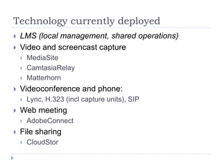 Technology currently deployed
   LMS (local management, shared operations)
   Video and screencast capture
       MediaSite
       CamtasiaRelay
       Matterhorn
   Videoconference and phone:
       Lync, H.323 (incl capture units), SIP
   Web meeting
       AdobeConnect
   File sharing
       CloudStor
 