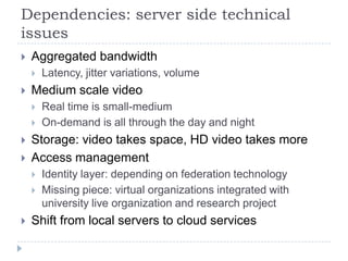 Dependencies: server side technical
issues
   Aggregated bandwidth
       Latency, jitter variations, volume
   Medium scale video
       Real time is small-medium
       On-demand is all through the day and night
   Storage: video takes space, HD video takes more
   Access management
       Identity layer: depending on federation technology
       Missing piece: virtual organizations integrated with
        university live organization and research project
   Shift from local servers to cloud services
 
