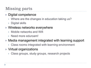 Missing parts
   Digital competence
       Where are the changes in education taking us?
       Digital skills
   Wireless networks everywhere
       Mobile networks and Wifi
       Need more eduroam!
   Media management integrated with learning support
       Class rooms integrated with learning environment
   Virtual organizations
       Class groups, study groups, research projects
 