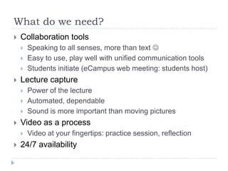 What do we need?
   Collaboration tools
       Speaking to all senses, more than text 
       Easy to use, play well with unified communication tools
       Students initiate (eCampus web meeting: students host)
   Lecture capture
       Power of the lecture
       Automated, dependable
       Sound is more important than moving pictures
   Video as a process
       Video at your fingertips: practice session, reflection
   24/7 availability
 