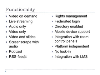 Functionality
   Video on demand        Rights management
   Live streaming         Federated login
   Audio only             Directory enabled
   Video only             Mobile device support
   Video and slides       Integration with room
   Screenscrape with       control panels
    audio                  Platform independent
   Podcast                No lock-in
   RSS-feeds              Integration with LMS
 