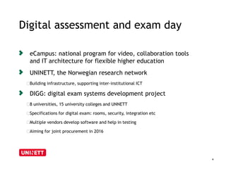 Digital assessment and exam day 
4 
eCampus: national program for video, collaboration tools 
and IT architecture for flexible higher education 
UNINETT, the Norwegian research network 
﻿Building infrastructure, supporting inter-institutional ICT 
DIGG: digital exam systems development project 
﻿8 universities, 15 university colleges and UNNETT 
﻿Specifications for digital exam: rooms, security, integration etc 
﻿Multiple vendors develop software and help in testing 
﻿Aiming for joint procurement in 2016 
 