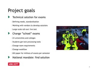Project goals 
7 
Technical solution for exams 
﻿Defining needs, standardization 
﻿Working with vendors to develop solutions 
﻿Large scale roll-out: live test 
Change ”school” exams 
﻿23 universities and colleges 
﻿Students get text processing tools 
﻿Change room requirements 
﻿Change workflow 
﻿Kill paper for millions of exams per semester 
National mandate: find solution 
 