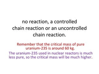 no reaction, a controlled chain reaction or an uncontrolled chain reaction. Remember that the critical mass of pure uranium-235 is around 60 kg.  The uranium-235 used in nuclear reactors is much less pure, so the critical mass will be much higher . 