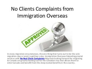 No Clients Complaints from
Immigration Overseas
In every migration circumstances, the one thing that turns out to be the sole
migration step or want is getting a visa. Immigration Overseas Extending pivotal
services with No Real Client Complaints Migrants looking forward for migrating
to Canada are greatly looking out for the Canadian visa that allows them to
enter Canada and benefit from the deep rooted benefits in the country.
 