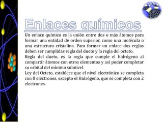 Enlaces químicosUn enlace químico es la unión entre dos o más átomos para formar una entidad de orden superior, como una molécula o una estructura cristalina. Para formar un enlace dos reglas deben ser cumplidas regla del dueto y la regla del octeto.Regla del dueto, es la regla que cumple el hidrógeno al compartir átomos con otros elementos y así poder completar su orbital del mínimo subnivel.Ley del Octeto, establece que el nivel electrónico se completa con 8 electrones, excepto el Hidrógeno, que se completa con 2 electrones.