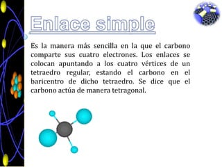 Enlace simpleEs la manera más sencilla en la que el carbono comparte sus cuatro electrones. Los enlaces se colocan apuntando a los cuatro vértices de un tetraedro regular, estando el carbono en el baricentro de dicho tetraedro. Se dice que el carbono actúa de manera tetragonal. 