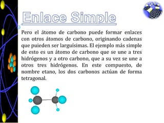 Enlace SimplePero el átomo de carbono puede formar enlaces con otros átomos de carbono, originando cadenas que puieden ser larguísimas. El ejemplo más simple de esto es un átomo de carbono que se une a tres hidrógenos y a otro carbono, que a su vez se une a otros tres hidrógenos. En este compuesto, de nombre etano, los dos carbonos actúan de forma tetragonal.