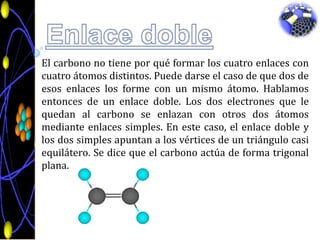 Enlace dobleEl carbono no tiene por qué formar los cuatro enlaces con cuatro átomos distintos. Puede darse el caso de que dos de esos enlaces los forme con un mismo átomo. Hablamos entonces de un enlace doble. Los dos electrones que le quedan al carbono se enlazan con otros dos átomos mediante enlaces simples. En este caso, el enlace doble y los dos simples apuntan a los vértices de un triángulo casi equilátero. Se dice que el carbono actúa de forma trigonal plana.