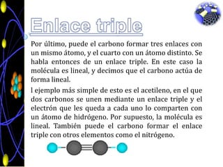 Enlace triplePor último, puede el carbono formar tres enlaces con un mismo átomo, y el cuarto con un átomo distinto. Se habla entonces de un enlace triple. En este caso la molécula es lineal, y decimos que el carbono actúa de forma lineal.l ejemplo más simple de esto es el acetileno, en el que dos carbonos se unen mediante un enlace triple y el electrón que les queda a cada uno lo comparten con un átomo de hidrógeno. Por supuesto, la molécula es lineal. También puede el carbono formar el enlace triple con otros elementos como el nitrógeno.