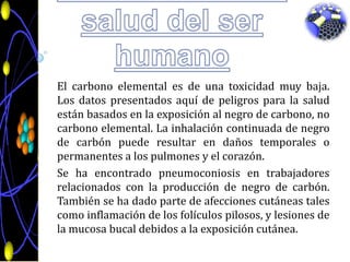 El carbono en la salud del ser humanoEl carbono elemental es de una toxicidad muy baja. Los datos presentados aquí de peligros para la salud están basados en la exposición al negro de carbono, no carbono elemental. La inhalación continuada de negro de carbón puede resultar en daños temporales o permanentes a los pulmones y el corazón.Se ha encontrado pneumoconiosis en trabajadores relacionados con la producción de negro de carbón. También se ha dado parte de afecciones cutáneas tales como inflamación de los folículos pilosos, y lesiones de la mucosa bucal debidos a la exposición cutánea.