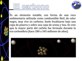 El carbonoEs un elemento notable, con forma de una roca sedimentaria utilizada como combustible fósil, de color negro, muy rico en carbono. Suele localizarse bajo una capa de pizarra y sobre una capa de arena y tiza. Se cree que la mayor parte del carbón fue formada durante la era carbonífera (hace 280 a 345 millones de años). 