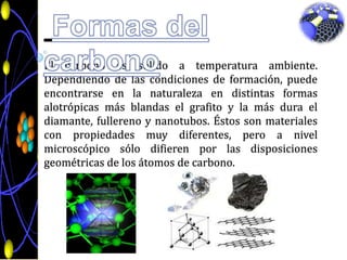 Formas del carbonoEl carbono es sólido a temperatura ambiente. Dependiendo de las condiciones de formación, puede encontrarse en la naturaleza en distintas formas alotrópicas más blandas el grafito y la más dura el diamante, fullereno y nanotubos. Éstos son materiales con propiedadesmuydiferentes, pero a nivelmicroscópicosólodifieren por lasdisposicionesgeométricas de los átomos de carbono.