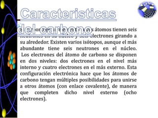 Caracteristicas del carbonoEl carbonoes un elementocuyosátomostienenseisneutrones en sunúcleo y seiselectronesgirando a sualrededor. Existenvariosisótopos, aunque el másabundantetieneseisneutrones en el núcleo. Los electrones del átomo de carbono se disponen en dos niveles: dos electrones en el nivelmásinterno y cuatroelectrones en el másexterno. Estaconfiguraciónelectrónicahaceque los átomos de carbonotenganmúltiplesposibilidadesparaunirse a otrosátomos (con enlace covalente), de maneraquecompletendichonivelexterno (ochoelectrones).