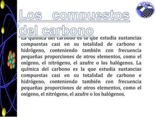 Los compuestos del carbonoLa química del carbono es la que estudia sustancias compuestas casi en su totalidad de carbono e hidrógeno, conteniendo también con frecuencia pequeñas proporciones de otros elementos, como el oxígeno, el nitrógeno, el azufre o los halógenos. La química del carbono es la que estudia sustancias compuestas casi en su totalidad de carbono e hidrógeno, conteniendo también con frecuencia pequeñas proporciones de otros elementos, como el oxígeno, el nitrógeno, el azufre o los halógenos.