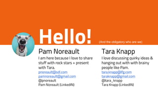 Hello!Pam Noreault
I am here because I love to share
stuff with rock stars + present
with Tara.
pnoreault@sdl.com
pamnoreault@gmail.com
@pnoreault
Pam Noreault (LinkedIN)
Tara Knapp
I love discussing quirky ideas &
hanging out with with brainy
people like Pam.
tara.knapp@lfg.com
taraknapp@gmail.com
@tara_knapp
Tara Knapp (LinkedIN)
(And the obligatory who are we)
 