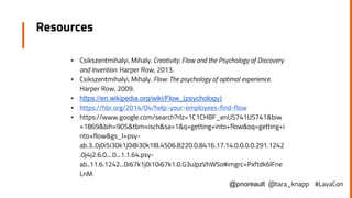 Resources
▪ Csikszentmihalyi, Mihaly. Creativity: Flow and the Psychology of Discovery
and Invention. Harper Row, 2013.
▪ Csikszentmihalyi, Mihaly. Flow: The psychology of optimal experience.
Harper Row, 2009.
▪ https://en.wikipedia.org/wiki/Flow_(psychology)
▪ https://hbr.org/2014/04/help-your-employees-find-flow
▪ https://www.google.com/search?rlz=1C1CHBF_enUS741US741&biw
=1869&bih=905&tbm=isch&sa=1&q=getting+into+flow&oq=getting+i
nto+flow&gs_l=psy-
ab.3..0j0i5i30k1j0i8i30k1l8.4506.8220.0.8416.17.14.0.0.0.0.291.1242
.0j4j2.6.0....0...1.1.64.psy-
ab..11.6.1242...0i67k1j0i10i67k1.0.G3uJpzVhWSo#imgrc=Pxftdk6IFne
LnM:
@pnoreault @tara_knapp #LavaCon
 