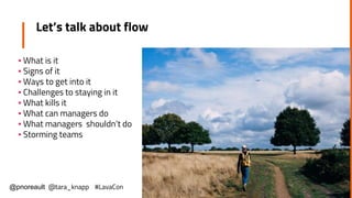 Let’s talk about flow
▪ What is it
▪ Signs of it
▪ Ways to get into it
▪ Challenges to staying in it
▪ What kills it
▪ What can managers do
▪ What managers shouldn’t do
▪ Storming teams
@pnoreault @tara_knapp #LavaCon
 