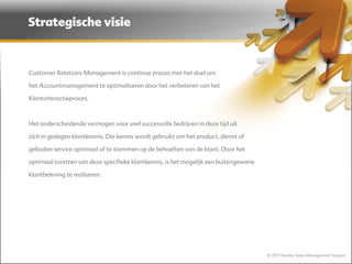 Strategische visie



Customer Relations Management is continue proces met het doel om

het Accountmanagement te optimaliseren door het verbeteren van het

Klantinteractieproces.



Het onderscheidende vermogen voor veel succesvolle bedrijven in deze tijd uit

zich in gedegen klantkennis. Die kennis wordt gebruikt om het product, dienst of

geboden service optimaal af te stemmen op de behoeften van de klant. Door het

optimaal inzetten van deze specifieke klantkennis, is het mogelijk een buitengewone

klantbeleving te realiseren.




                                                                                      © 2011 Norebo Sales Management Support
 