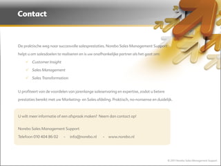 Contact



    De praktische weg naar succesvolle salesprestaties. Norebo Sales Management Support

    helpt u om salesdoelen te realiseren en is uw onafhankelijke partner als het gaat om:

         Customer Insight

         Sales Management

         Sales Transformation
 

    U profiteert van de voordelen van jarenlange saleservaring en expertise, zodat u betere

    prestaties bereikt met uw Marketing- en Sales afdeling. Praktisch, no-nonsense en duidelijk.

 

    U wilt meer informatie of een afspraak maken? Neem dan contact op!
 

    Norebo Sales Management Support

    Telefoon 010 404 86 02     -   info@norebo.nl     -   www.norebo.nl




                                                                                              © 2011 Norebo Sales Management Support
 