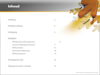 Inhoud


Inleiding                         3


Probleemstelling                  4


Uitdaging                         5


Modellen
    CRM Business Value Approach        6
    Customer Management proces    7
    CRM activities                8
    Intertwined CRM proces        10
    CRM bouwstenen                11


Strategische visie                12


Oproep tot actie / contact        13


                                           © 2011 Norebo Sales Management Support
 