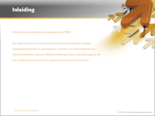 Inleiding



Definitie Customer Relations Management (CRM):



De implementatie van een strategie waarmee een bedrijf of instelling

beoogt (klant)relaties te optimaliseren in termen van klantrendement en

klanttevredenheid. Customer Relations Management wordt daarbij gezien als

een continue en systematische, organisatie-omvattende activiteit. *




 * Bron CRM Association Nederland
                                                                            © 2011 Norebo Sales Management Support
 