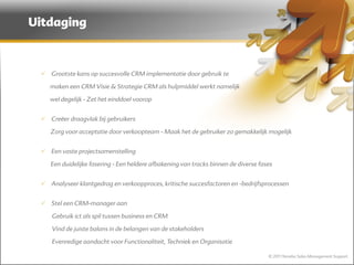 Uitdaging



  Grootste kans op succesvolle CRM implementatie door gebruik te

    maken een CRM Visie & Strategie CRM als hulpmiddel werkt namelijk

    wel degelijk - Zet het einddoel voorop


  Creëer draagvlak bij gebruikers

    Zorg voor acceptatie door verkoopteam - Maak het de gebruiker zo gemakkelijk mogelijk


  Een vaste projectsamenstelling

    Een duidelijke fasering - Een heldere afbakening van tracks binnen de diverse fases


  Analyseer klantgedrag en verkoopproces, kritische succesfactoren en -bedrijfsprocessen


  Stel een CRM-manager aan

    Gebruik ict als spil tussen business en CRM

    Vind de juiste balans in de belangen van de stakeholders

    Evenredige aandacht voor Functionaliteit, Techniek en Organisatie

                                                                                     © 2011 Norebo Sales Management Support
 