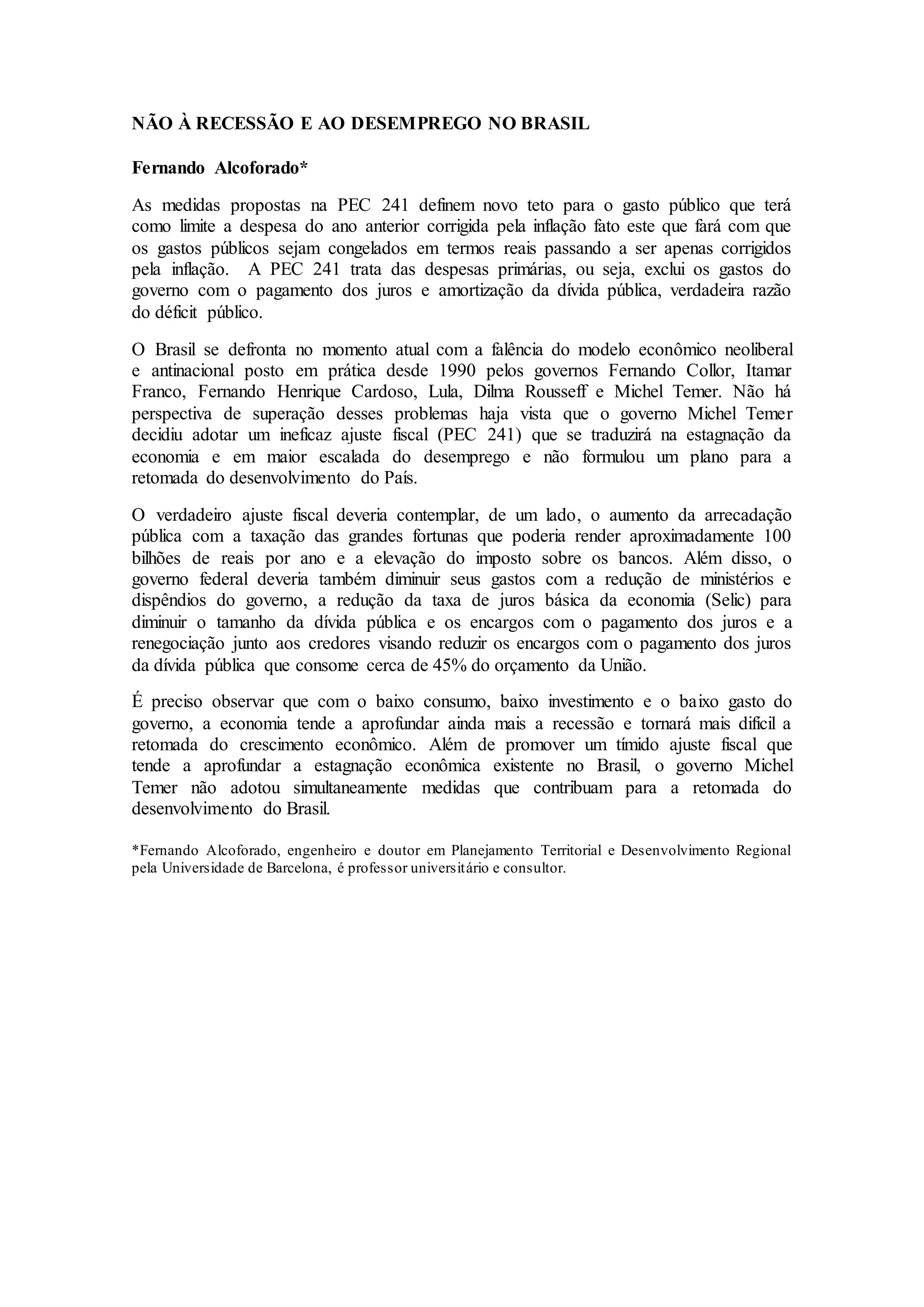 NÃO À RECESSÃO E AO DESEMPREGO NO BRASIL
Fernando Alcoforado*
As medidas propostas na PEC 241 definem novo teto para o gasto público que terá
como limite a despesa do ano anterior corrigida pela inflação fato este que fará com que
os gastos públicos sejam congelados em termos reais passando a ser apenas corrigidos
pela inflação. A PEC 241 trata das despesas primárias, ou seja, exclui os gastos do
governo com o pagamento dos juros e amortização da dívida pública, verdadeira razão
do déficit público.
O Brasil se defronta no momento atual com a falência do modelo econômico neoliberal
e antinacional posto em prática desde 1990 pelos governos Fernando Collor, Itamar
Franco, Fernando Henrique Cardoso, Lula, Dilma Rousseff e Michel Temer. Não há
perspectiva de superação desses problemas haja vista que o governo Michel Temer
decidiu adotar um ineficaz ajuste fiscal (PEC 241) que se traduzirá na estagnação da
economia e em maior escalada do desemprego e não formulou um plano para a
retomada do desenvolvimento do País.
O verdadeiro ajuste fiscal deveria contemplar, de um lado, o aumento da arrecadação
pública com a taxação das grandes fortunas que poderia render aproximadamente 100
bilhões de reais por ano e a elevação do imposto sobre os bancos. Além disso, o
governo federal deveria também diminuir seus gastos com a redução de ministérios e
dispêndios do governo, a redução da taxa de juros básica da economia (Selic) para
diminuir o tamanho da dívida pública e os encargos com o pagamento dos juros e a
renegociação junto aos credores visando reduzir os encargos com o pagamento dos juros
da dívida pública que consome cerca de 45% do orçamento da União.
É preciso observar que com o baixo consumo, baixo investimento e o baixo gasto do
governo, a economia tende a aprofundar ainda mais a recessão e tornará mais difícil a
retomada do crescimento econômico. Além de promover um tímido ajuste fiscal que
tende a aprofundar a estagnação econômica existente no Brasil, o governo Michel
Temer não adotou simultaneamente medidas que contribuam para a retomada do
desenvolvimento do Brasil.
*Fernando Alcoforado, engenheiro e doutor em Planejamento Territorial e Desenvolvimento Regional
pela Universidade de Barcelona, é professor universitário e consultor.