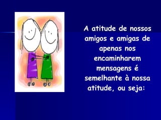 A atitude de nossos amigos e amigas de apenas nos encaminharem mensagens é semelhante à nossa atitude, ou seja:   