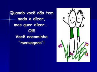 Quando você não tem nada a dizer, mas quer dizer…  Oi!! Você encaminha “mensagens”! 