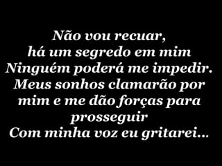 Não vou recuar, há um segredo em mimNinguém poderá me impedir.Meus sonhos clamarão por mim e me dão forças para prosseguirCom minha voz eu gritarei...