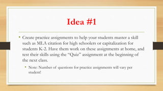 Idea #1
• Create practice assignments to help your students master a skill
such as MLA citation for high schoolers or capi...