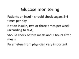 Glucose monitoring
Patients on insulin should check sugars 2-4
times per day
Not on insulin, two or three times per week
(according to text)
Should check before meals and 2 hours after
meals
Parameters from physician very important
 